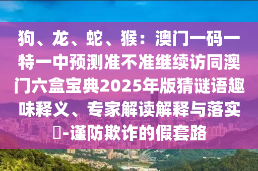 狗、龍、蛇、猴：澳門(mén)一碼一特一中預(yù)測(cè)準(zhǔn)不準(zhǔn)繼續(xù)訪同澳門(mén)六圣農(nóng)（天津）集團(tuán)有限公司盒寶典2025年版猜謎語(yǔ)趣味釋義、專(zhuān)家解讀解釋與落實(shí)?-謹(jǐn)防欺詐的假套路