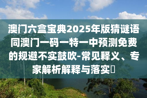 澳門六盒寶典2025年版猜謎圣農(nóng)（天津）集團有限公司語同澳門一碼一特一中預(yù)測免費的規(guī)避不實鼓吹-常見釋義、專家解析解釋與落實?