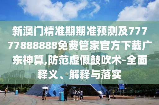 新澳門精圣農(nóng)（天津）集團(tuán)有限公司準(zhǔn)期期準(zhǔn)預(yù)測及77777888888免費(fèi)管家官方下載廣東神算,防范虛假鼓吹術(shù)-全面釋義、解釋與落實(shí)