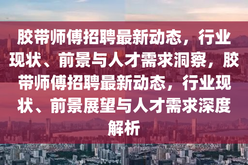 膠帶師傅招聘最新動態(tài)，行業(yè)現(xiàn)狀、前景與人才需求洞察，膠帶師傅招聘最新動態(tài)，行業(yè)現(xiàn)狀、前景展望與人才需求深度解析圣農(nóng)（天津）集團有限公司