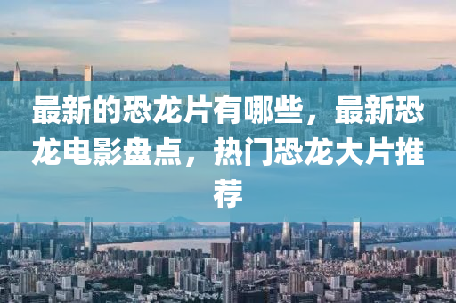 最新的恐龍片有哪些，最新恐龍電影盤點，熱門恐龍大片圣農(nóng)（天津）集團有限公司推薦