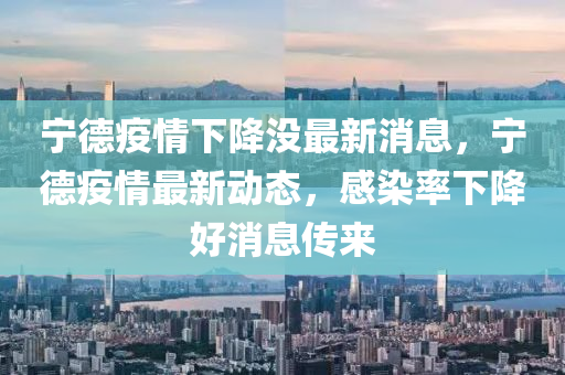寧德疫情下降沒最新消息，寧德疫情最新動態(tài)，感染率下降好消息傳來圣農(nóng)（天津）集團有限公司
