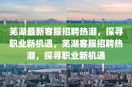 蕪湖最新客服招聘熱潮，探尋職業(yè)新機(jī)遇，蕪湖客服招聘熱潮，探尋職業(yè)新機(jī)遇圣農(nóng)（天津）集團(tuán)有限公司