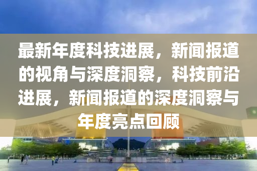 最新年度科技進展，新聞報道的視角與深度洞察，科技前沿進展，新聞報道的深度洞察與年度亮點回顧圣農(nóng)（天津）集團有限公司