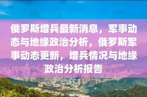 俄羅斯增兵最新消息，軍事動(dòng)態(tài)與地緣政治分析，俄羅斯軍事動(dòng)態(tài)更新，增兵情況與地緣政治分析報(bào)告圣農(nóng)（天津）集團(tuán)有限公司