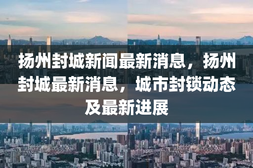 揚州封城新聞最新消息，揚州封城最新消息，城市封鎖動態(tài)及最新進展圣農(nóng)（天津）集團有限公司
