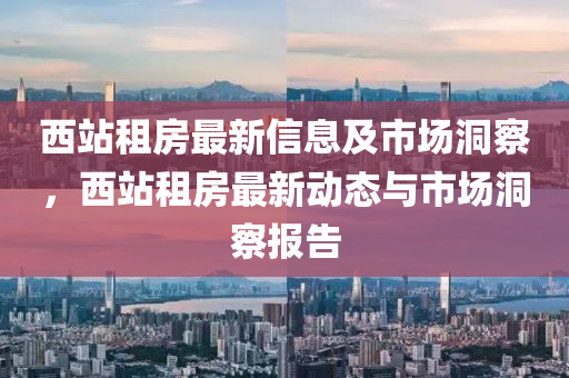 西站租房最新信息及市場洞察，西站租房最新動態(tài)與市場洞察報告圣農(nóng)（天津）集團有限公司