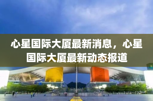 心星國際大廈最新消息，心星圣農(nóng)（天津）集團(tuán)有限公司國際大廈最新動(dòng)態(tài)報(bào)道