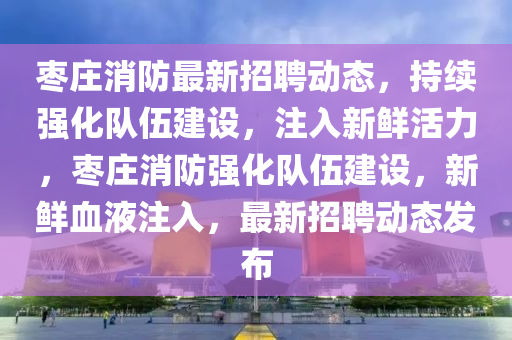 棗莊消防最新招聘動(dòng)態(tài)，持續(xù)強(qiáng)化隊(duì)伍建設(shè)，注入新圣農(nóng)（天津）集團(tuán)有限公司鮮活力，棗莊消防強(qiáng)化隊(duì)伍建設(shè)，新鮮血液注入，最新招聘動(dòng)態(tài)發(fā)布