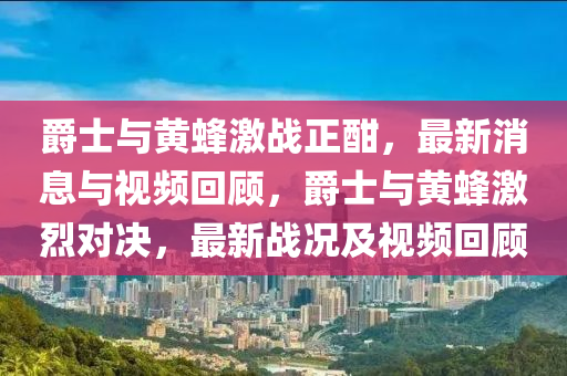 爵士與黃蜂激戰(zhàn)正酣，最新消息與視頻回顧，爵士與黃蜂激烈對(duì)決，最新戰(zhàn)況及視頻回顧圣農(nóng)（天津）集團(tuán)有限公司