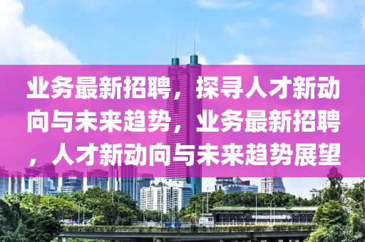 業(yè)務(wù)最新招聘，探尋人才新動向與未來趨勢，業(yè)務(wù)最新招聘，人才新動向與未來趨勢展望圣農(nóng)（天津）集團(tuán)有限公司