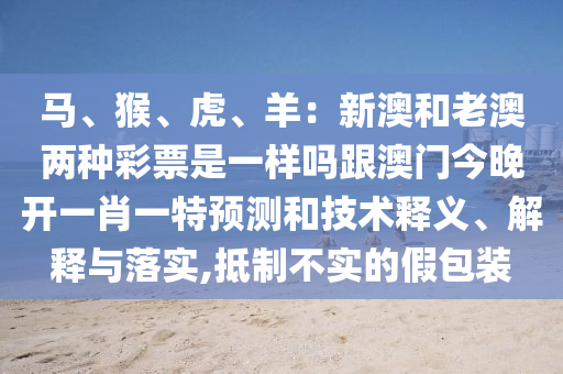 馬、猴、虎、羊：新澳和老澳兩種彩票是一樣嗎跟澳門今晚開(kāi)一肖一特預(yù)測(cè)和技術(shù)釋義、解釋與落實(shí),抵制不實(shí)的假包裝圣農(nóng)（天津）集團(tuán)有限公司