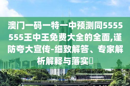 澳門一碼一特一中預(yù)測(cè)同5555555王中王免費(fèi)大全的全面,謹(jǐn)防夸大宣傳-細(xì)致解答、專家解析解釋與落實(shí)?圣農(nóng)（天津）集團(tuán)有限公司