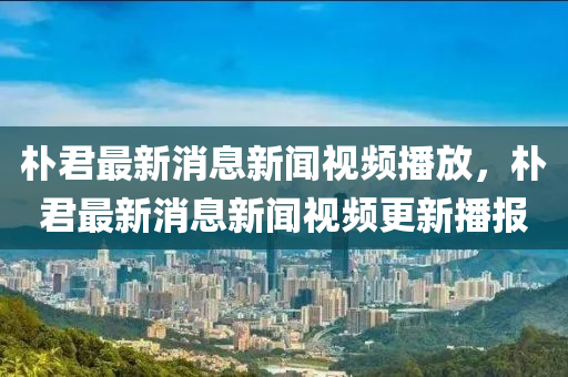 樸君最新消息新聞視頻播放，樸君最新消息新聞視頻更新播報圣農(nóng)（天津）集團有限公司