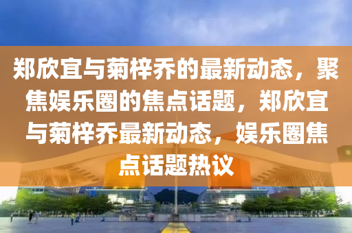 鄭欣宜與菊梓喬的最新動(dòng)態(tài)，聚焦娛樂(lè)圈的焦點(diǎn)話(huà)題，鄭欣宜與菊梓喬最新動(dòng)態(tài)，娛樂(lè)圈焦點(diǎn)話(huà)題熱議圣農(nóng)（天津）集團(tuán)有限公司