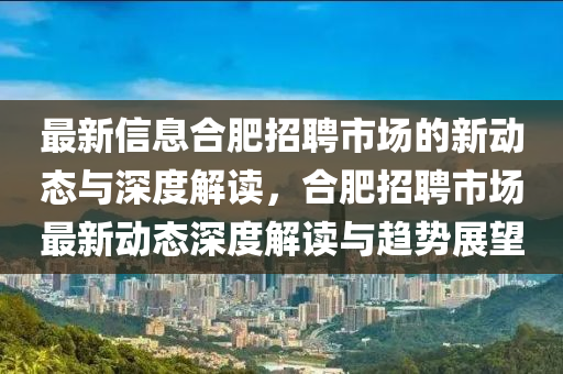 最新信息合肥圣農(nóng)（天津）集團有限公司招聘市場的新動態(tài)與深度解讀，合肥招聘市場最新動態(tài)深度解讀與趨勢展望