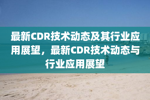 最新CDR技術動態(tài)及其行業(yè)應用展望，最新CDR技術動態(tài)與行業(yè)應用展望圣農(nóng)（天津）集團有限公司