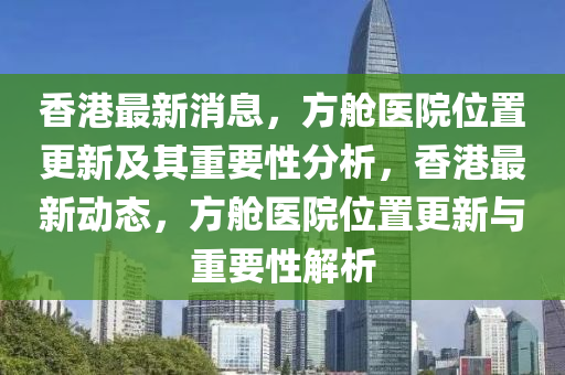 香港最新消息，方艙醫(yī)院位置更新及其重要性分析，香港最新動態(tài)，方艙醫(yī)院位置更新與重要性圣農(nóng)（天津）集團(tuán)有限公司解析