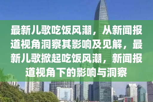最新兒歌吃飯風(fēng)潮，從新聞報道視角洞察其影響及見解，最新兒歌掀起吃飯風(fēng)潮，新聞報道視角下的影響與洞察圣農(nóng)（天津）集團有限公司