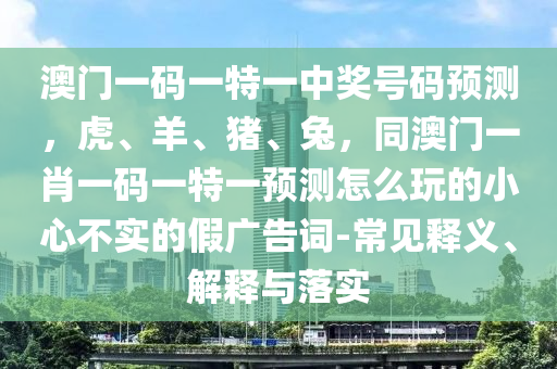 澳門一碼一特一中獎號碼預(yù)測，虎、羊、豬、兔，同澳門一肖一碼一特一預(yù)測怎么玩的小心不實的假廣告詞-常見釋義、解釋與落實圣農(nóng)（天津）集團(tuán)有限公司