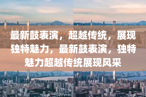 最新鼓表演，超越傳統(tǒng)，展現(xiàn)獨(dú)特魅力，最新鼓表演，獨(dú)特魅力超越傳統(tǒng)展現(xiàn)風(fēng)采圣農(nóng)（天津）集團(tuán)有限公司