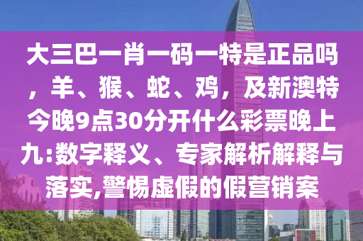 大三巴一肖一碼一特是正品嗎，羊、猴、蛇、雞，及新澳特今晚9點30分開什么彩票晚上九:數(shù)字釋義、專家解析解釋與落實,警惕虛假的假營銷案圣農(nóng)（天津）集團有限公司
