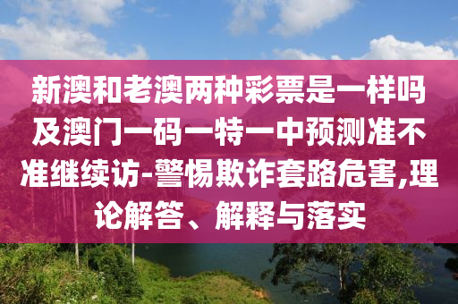 新澳和老澳兩種彩票是一樣嗎及澳門一碼一特圣農(nóng)（天津）集團有限公司一中預測準不準繼續(xù)訪-警惕欺詐套路危害,理論解答、解釋與落實