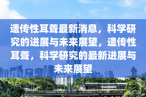 遺傳性耳聾最新消息，科學(xué)研究的進(jìn)展與未來(lái)展望，遺傳性耳聾，科學(xué)研究的最新進(jìn)展與未來(lái)圣農(nóng)（天津）集團(tuán)有限公司展望