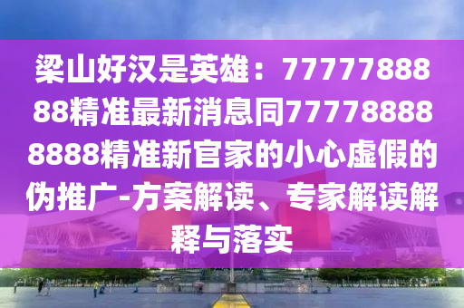 梁山好漢是英雄：7777788888精準(zhǔn)最新消息同777788888888精準(zhǔn)新官家的小心虛假的偽推廣-方案解讀、專家解讀解釋與落實圣農(nóng)（天津）集團(tuán)有限公司