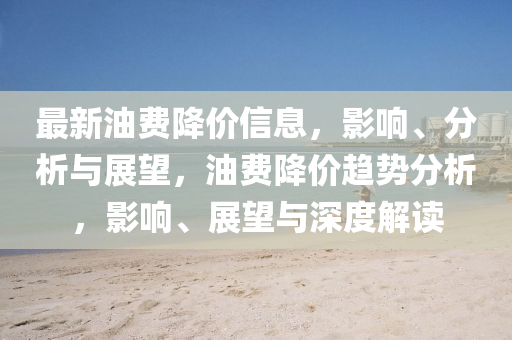 最新油費降價信息，影響、分析與展望，油費降價趨勢分析，影響、展望與深度解讀圣農(nóng)（天津）集團有限公司