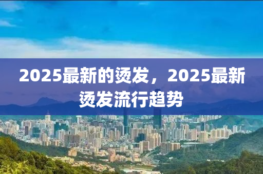 2025最新的燙發(fā)，2025最新圣農(nóng)（天津）集團(tuán)有限公司燙發(fā)流行趨勢(shì)