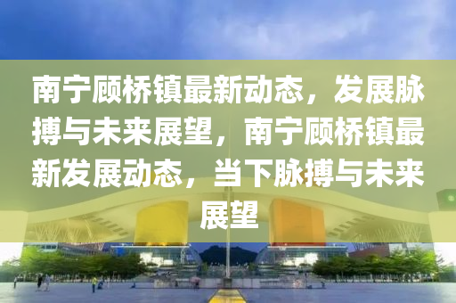 南寧顧橋鎮(zhèn)最新動(dòng)態(tài)，發(fā)展脈搏與未來展望，南寧顧橋鎮(zhèn)最新發(fā)展動(dòng)態(tài)，當(dāng)下脈搏與未來展望圣農(nóng)（天津）集團(tuán)有限公司