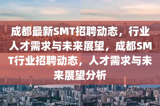 成都最新SMT招聘動(dòng)態(tài)，行業(yè)人才需求與未來(lái)展望，成都SMT行業(yè)招聘動(dòng)態(tài)，人才需求與未來(lái)展望分析圣農(nóng)（天津）集團(tuán)有限公司