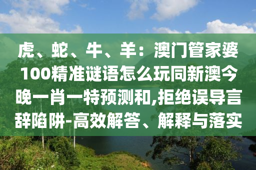 虎、蛇、牛、羊：澳門管家婆100精準(zhǔn)謎語(yǔ)怎么玩同新澳今圣農(nóng)（天津）集團(tuán)有限公司晚一肖一特預(yù)測(cè)和,拒絕誤導(dǎo)言辭陷阱-高效解答、解釋與落實(shí)