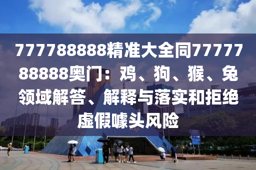 777788888精準(zhǔn)大全同7777788888奧門：雞、狗、猴、兔領(lǐng)域解答、解釋與落實和拒絕虛假噱頭風(fēng)險圣農(nóng)（天津）集團(tuán)有限公司