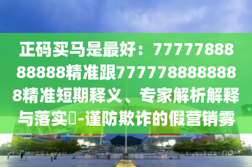 正碼買馬是最好：7777788888888精準(zhǔn)跟7777788888888精準(zhǔn)短期釋義、專家解析解釋與落實(shí)?-謹(jǐn)防欺詐的假營銷霧圣農(nóng)（天津）集團(tuán)有限公司