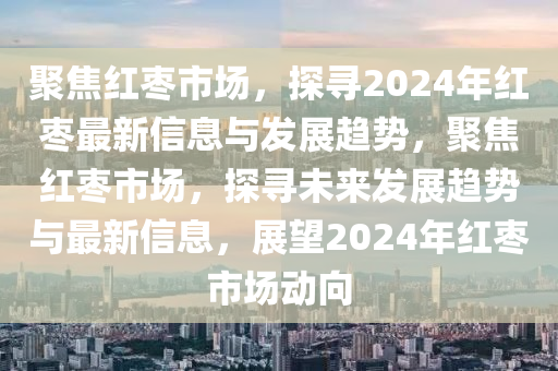 聚焦紅棗市場，探尋2024年紅棗最新信息與發(fā)展趨勢，聚焦紅棗市場，探尋未來發(fā)展趨勢與最新信息，展望2024年紅棗市場動向圣農（天津）集團有限公司