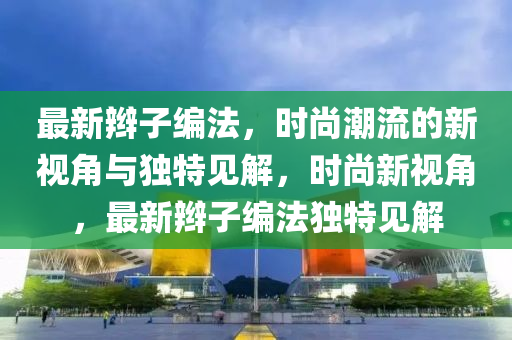 最新辮子編法，時(shí)尚潮流的新視角與獨(dú)特見解，時(shí)尚新視角，最新辮子編法獨(dú)特見解圣農(nóng)（天津）集團(tuán)有限公司