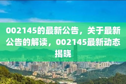 002145的最新公告，關(guān)于最新公告的解讀，002145最新動態(tài)揭曉圣農(nóng)（天津）集團(tuán)有限公司