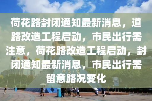 荷花路封閉通知圣農(nóng)（天津）集團(tuán)有限公司最新消息，道路改造工程啟動(dòng)，市民出行需注意，荷花路改造工程啟動(dòng)，封閉通知最新消息，市民出行需留意路況變化