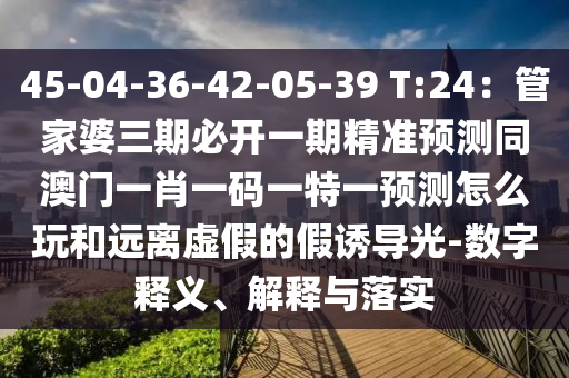45-04-36-42-05-39 T:24：管家婆三期必開一期精準(zhǔn)預(yù)測圣農(nóng)（天津）集團(tuán)有限公司同澳門一肖一碼一特一預(yù)測怎么玩和遠(yuǎn)離虛假的假誘導(dǎo)光-數(shù)字釋義、解釋與落實