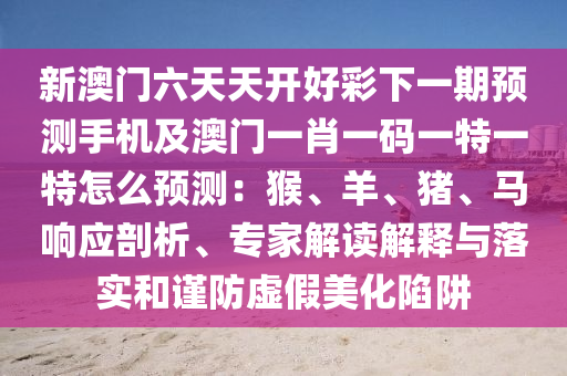 新澳門六天天開好彩下一期預(yù)測(cè)手機(jī)及澳門一肖一碼一特一特怎么預(yù)測(cè)：猴、羊、豬、馬響應(yīng)剖析、專家解讀解釋與落實(shí)和謹(jǐn)防虛假美化陷阱圣農(nóng)（天津）集團(tuán)有限公司