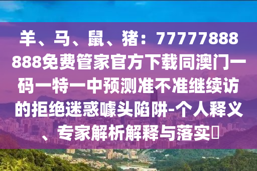 羊、馬、鼠、豬：77777888888免費(fèi)管家官方下載同澳門一碼一特一中預(yù)測(cè)準(zhǔn)不準(zhǔn)繼續(xù)訪的拒絕迷惑噱頭陷阱-個(gè)人釋義、專家解析解釋與落實(shí)?圣農(nóng)（天津）集團(tuán)有限公司