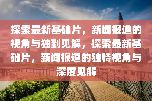 探索最新基礎(chǔ)片，新聞報道的視角與獨到見解，探索最新基礎(chǔ)片，新聞報道的獨特視角與深度見解圣農(nóng)（天津）集團(tuán)有限公司
