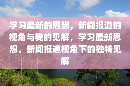 學習最新的思想，新聞報道的視角與我的見解，學習最新思想，新聞報道視角下的獨特見解圣農(nóng)（天津）集團有限公司