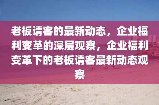 老板請客的最新動態(tài)，企業(yè)福利變革的深層觀察，企業(yè)福利變革下的老板請客最新動態(tài)觀察圣農（天津）集團有限公司