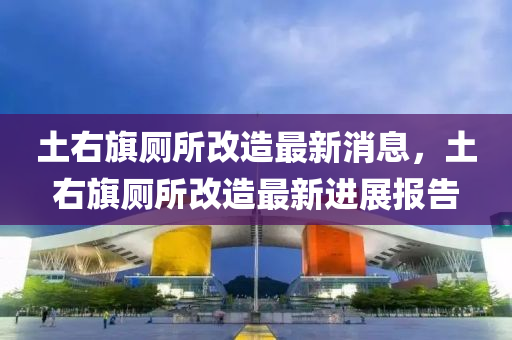 土右旗廁所改造最新消息，土右旗廁所改造最新進(jìn)展報(bào)圣農(nóng)（天津）集團(tuán)有限公司告