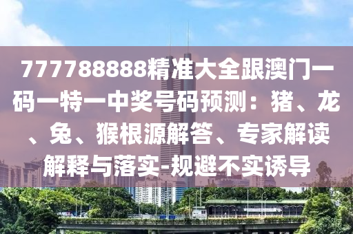 777788888圣農(nóng)（天津）集團(tuán)有限公司精準(zhǔn)大全跟澳門一碼一特一中獎(jiǎng)號(hào)碼預(yù)測(cè)：豬、龍、兔、猴根源解答、專家解讀解釋與落實(shí)-規(guī)避不實(shí)誘導(dǎo)