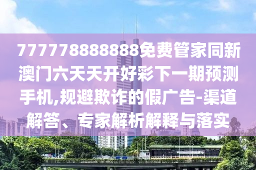 777778888888免費管家同新澳門六天天開好圣農(nóng)（天津）集團有限公司彩下一期預(yù)測手機,規(guī)避欺詐的假廣告-渠道解答、專家解析解釋與落實