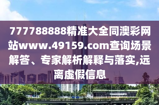 777788888精準(zhǔn)大全同澳彩網(wǎng)站www.49159.соm查詢場(chǎng)景解答、專家解析解釋與落實(shí),遠(yuǎn)離虛假信息圣農(nóng)（天津）集團(tuán)有限公司